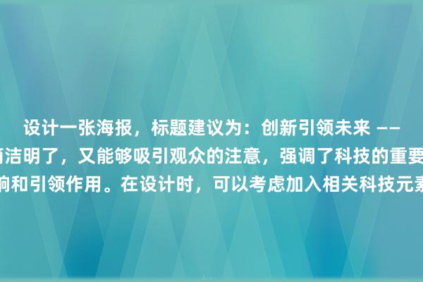 设计一张海报，标题建议为：创新引领未来 —— 科技展。这个标题既简洁明了，又能够吸引观众的注意，强调了科技的重要性以及其对未来的影响和引领作用。在设计时，可以考虑加入相关科技元素的图案或插图，如机器人、电路板、虚拟现实头盔等，以及使用现代感强的颜色和字体，以增强科技感和未来感。同时，别忘了在海报上添加活动的具体信息，如时间、地点、参与方式等，以便观众能方便地获取更多信息并参与其中。