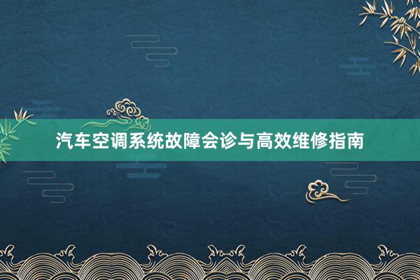 汽车空调系统故障会诊与高效维修指南