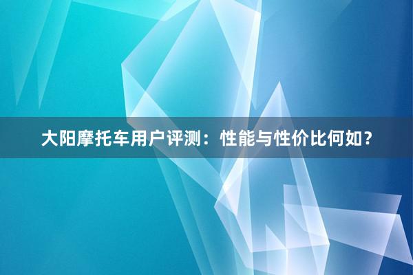 大阳摩托车用户评测：性能与性价比何如？