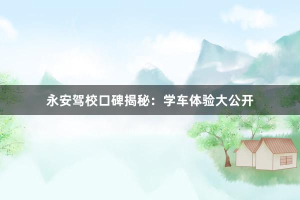 永安驾校口碑揭秘：学车体验大公开